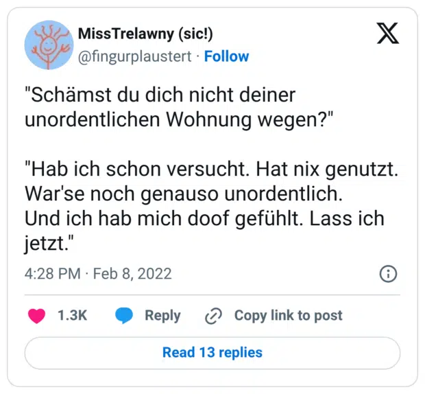 "Schämst du dich nicht deiner unordentlichen Wohnung wegen?" "Hab ich schon versucht. Hat nix genutzt. War'se noch genauso unordentlich. Und ich hab mich doof gefühlt. Lass ich jetzt."