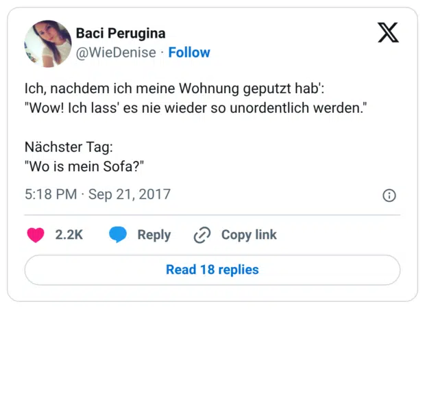 Ich, nachdem ich meine Wohnung geputzt hab': "Wow! Ich lass' es nie wieder so unordentlich werden." Nächster Tag: "Wo is mein Sofa?"