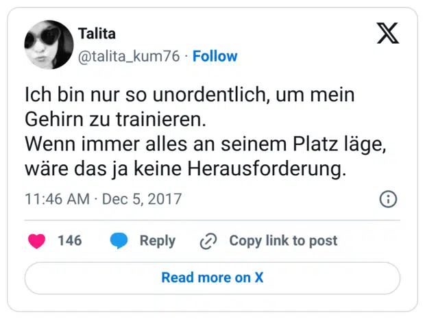 Ich bin nur so unordentlich, um mein Gehirn zu trainieren. Wenn immer alles an seinem Platz läge, wäre das ja keine Herausforderung.