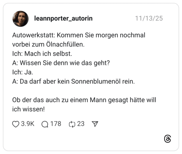 Autowerkstatt: Kommen Sie morgen nochmal vorbei zum Ölnachfüllen. Ich: Mach ich selbst. A: Wissen Sie denn wie das geht? Ich: Ja. A: Da darf aber kein Sonnenblumenöl rein. Ob der das auch zu einem Mann gesagt hätte will ich wissen!