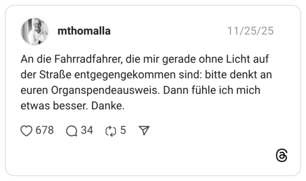 An die Fahrradfahrer, die mir gerade ohne Licht auf der Straße entgegengekommen sind: bitte denkt an euren Organspendeausweis. Dann fühle ich mich etwas besser. Danke.