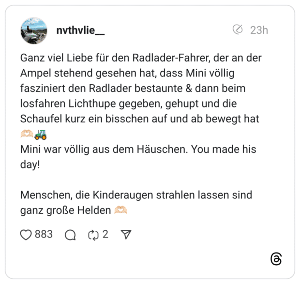 anz viel Liebe für den Radlader-Fahrer, der an der Ampel stehend gesehen hat, dass Mini völlig fasziniert den Radlader bestaunte & dann beim losfahren Lichthupe gegeben, gehupt und die Schaufel kurz ein bisschen auf und ab bewegt hat Mini war völlig aus dem Häuschen. You made his day! Menschen, die Kinderaugen strahlen lassen sind ganz große Helden
