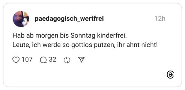 Hab ab morgen bis Sonntag kinderfrei. Leute, ich werde so gottlos putzen, ihr ahnt nicht!
