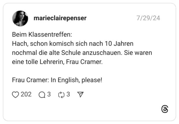 Beim Klassentreffen: Hach, schon komisch sich nach 10 Jahren nochmal die alte Schule anzuschauen. Sie waren eine tolle Lehrerin, Frau Cramer. Frau Cramer: In English, please!