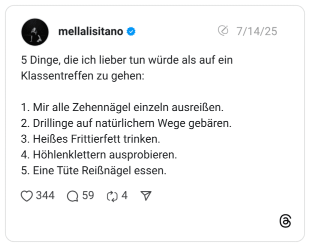 5 Dinge, die ich lieber tun würde als auf ein Klassentreffen zu gehen: 1. Mir alle Zehennägel einzeln ausreißen. 2. Drillinge auf natürlichem Wege gebären. 3. Heißes Frittierfett trinken. 4. Höhlenklettern ausprobieren. 5. Eine Tüte Reißnägel essen.