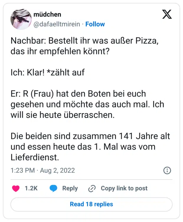 Nachbar: Bestellt ihr was außer Pizza, das ihr empfehlen könnt? Ich: Klar! *zählt auf Er: R (Frau) hat den Boten bei euch gesehen und möchte das auch mal. Ich will sie heute überraschen. Die beiden sind zusammen 141 Jahre alt und essen heute das 1. Mal was vom Lieferdienst.