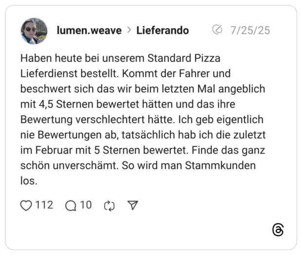 Haben heute bei unserem Standard Pizza Lieferdienst bestellt. Kommt der Fahrer und beschwert sich das wir beim letzten Mal angeblich mit 4,5 Sternen bewertet hätten und das ihre Bewertung verschlechtert hätte. Ich geb eigentlich nie Bewertungen ab, tatsächlich hab ich die zuletzt im Februar mit 5 Sternen bewertet. Finde das ganz schön unverschämt. So wird man Stammkunden los.