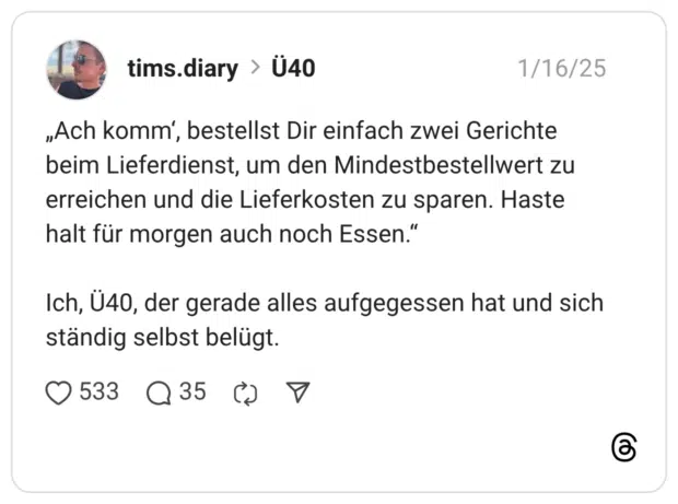 „Ach komm‘, bestellst Dir einfach zwei Gerichte beim Lieferdienst, um den Mindestbestellwert zu erreichen und die Lieferkosten zu sparen. Haste halt für morgen auch noch Essen.“ Ich, Ü40, der gerade alles aufgegessen hat und sich ständig selbst belügt.