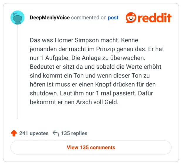 Das was Homer Simpson macht. Kenne jemanden der macht im Prinzip genau das. Er hat nur 1 Aufgabe. Die Anlage zu überwachen. Bedeutet er sitzt da und sobald die Werte erhöht sind kommt ein Ton und wenn dieser Ton zu hören ist muss er einen Knopf drücken für den shutdown. Laut ihm nur 1 mal passiert. Dafür bekommt er nen Arsch voll Geld.