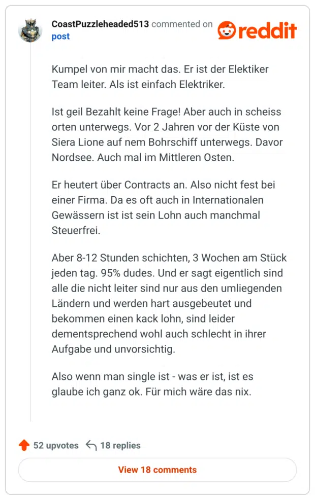 Kumpel von mir macht das. Er ist der Elektiker Team leiter. Als ist einfach Elektriker. Ist geil Bezahlt keine Frage! Aber auch in scheiss orten unterwegs. Vor 2 Jahren vor der Küste von Siera Lione auf nem Bohrschiff unterwegs. Davor Nordsee. Auch mal im Mittleren Osten. Er heutert über Contracts an. Also nicht fest bei einer Firma. Da es oft auch in Internationalen Gewässern ist ist sein Lohn auch manchmal Steuerfrei. Aber 8-12 Stunden schichten, 3 Wochen am Stück jeden tag. 95% dudes. Und er sagt eigentlich sind alle die nicht leiter sind nur aus den umliegenden Ländern und werden hart ausgebeutet und bekommen einen kack lohn, sind leider dementsprechend wohl auch schlecht in ihrer Aufgabe und unvorsichtig. Also wenn man single ist - was er ist, ist es glaube ich ganz ok. Für mich wäre das nix.