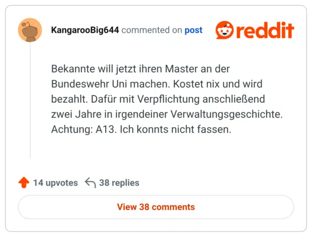 Bekannte will jetzt ihren Master an der Bundeswehr Uni machen. Kostet nix und wird bezahlt. Dafür mit Verpflichtung anschließend zwei Jahre in irgendeiner Verwaltungsgeschichte. Achtung: A13. Ich konnts nicht fassen.