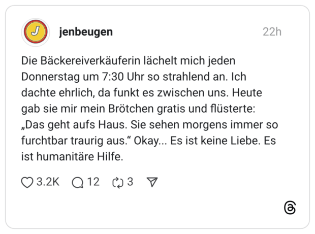 Die Bäckereiverkäuferin lächelt mich jeden Donnerstag um 7:30 Uhr so strahlend an. Ich dachte ehrlich, da funkt es zwischen uns. Heute gab sie mir mein Brötchen gratis und flüsterte: „Das geht aufs Haus. Sie sehen morgens immer so furchtbar traurig aus.“ Okay... Es ist keine Liebe. Es ist humanitäre Hilfe.