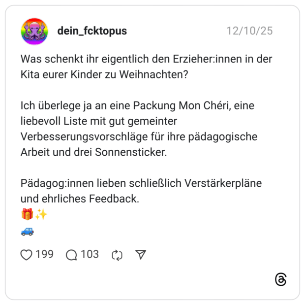 Was schenkt ihr eigentlich den Erzieher:innen in der Kita eurer Kinder zu Weihnachten? Ich überlege ja an eine Packung Mon Chéri, eine liebevoll Liste mit gut gemeinter Verbesserungsvorschläge für ihre pädagogische Arbeit und drei Sonnensticker. Pädagog:innen lieben schließlich Verstärkerpläne und ehrliches Feedback.
