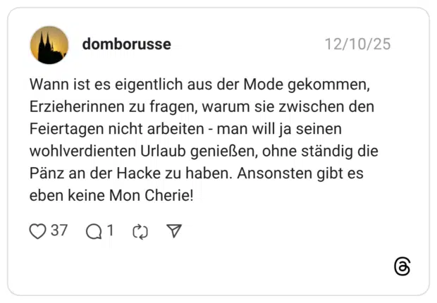 Wann ist es eigentlich aus der Mode gekommen, Erzieherinnen zu fragen, warum sie zwischen den Feiertagen nicht arbeiten - man will ja seinen wohlverdienten Urlaub genießen, ohne ständig die Pänz an der Hacke zu haben. Ansonsten gibt es eben keine Mon Cherie!