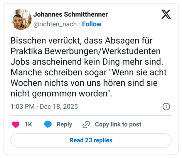 Bisschen verrückt, dass Absagen für Praktika Bewerbungen/Werkstudenten Jobs anscheinend kein Ding mehr sind. Manche schreiben sogar "Wenn sie acht Wochen nichts von uns hören sind sie nicht genommen worden".