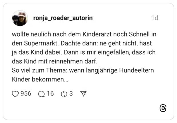 wollte neulich nach dem Kinderarzt noch Schnell in den Supermarkt. Dachte dann: ne geht nicht, hast ja das Kind dabei. Dann is mir eingefallen, dass ich das Kind mit reinnehmen darf. So viel zum Thema: wenn langjährige Hundeeltern Kinder bekommen…
