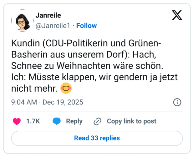 Kundin (CDU-Politikerin und Grünen- Basherin aus unserem Dorf): Hach, Schnee zu Weihnachten ware schön. Ich: Müsste klappen, wir gendern ja jetzt nicht mehr.