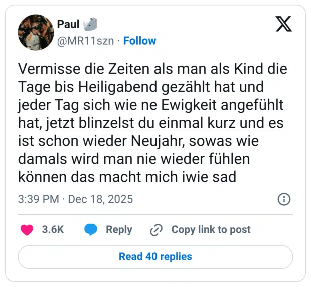 Vermisse die Zeiten als man als Kind die Tage bis Heiligabend gezählt hat und jeder Tag sich wie ne Ewigkeit angefühlt hat, jetzt blinzelst du einmal kurz und es ist schon wieder Neujahr, sowas wie damals wird man nie wieder fühlen können das macht mich iwie sad