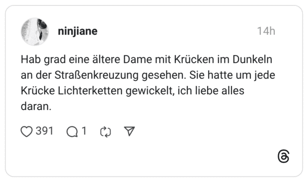 Hab grad eine ältere Dame mit Krücken im Dunkeln an der Straßenkreuzung gesehen. Sie hatte um jede Krücke Lichterketten gewickelt, ich liebe alles daran