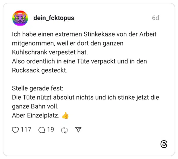 Ich habe einen extremen Stinkekäse von der Arbeit mitgenommen, weil er dort den ganzen Kühlschrank verpestet hat. Also ordentlich in eine Tüte verpackt und in den Rucksack gesteckt. Stelle gerade fest: Die Tüte nützt absolut nichts und ich stinke jetzt die ganze Bahn voll. Aber Einzelplatz.