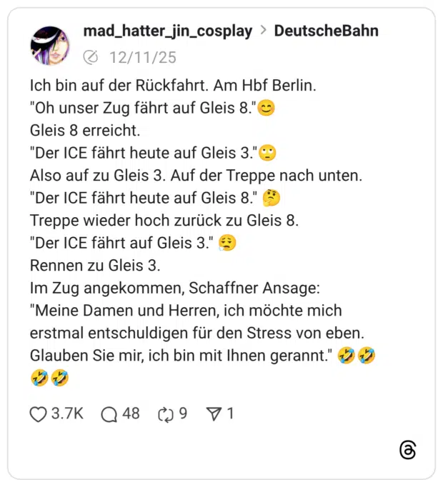 Ich bin auf der Rückfahrt. Am Hbf Berlin. "Oh unser Zug fährt auf Gleis 8."© Gleis 8 erreicht. "Der ICE fährt heute auf Gleis 3."C Also auf zu Gleis 3. Auf der Treppe nach unten. "Der ICE fährt heute auf Gleis 8." Treppe wieder hoch zurück zu Gleis 8. "Der ICE fährt auf Gleis 3." € Rennen zu Gleis 3. Im Zug angekommen, Schaffner Ansage: "Meine Damen und Herren, ich möchte mich erstmal entschuldigen für den Stress von eben. Glauben Sie mir, ich bin mit Ihnen gerannt."