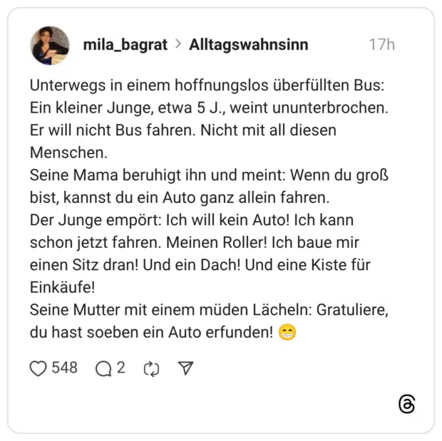 Unterwegs in einem hoffnungslos überfüllten Bus: Ein kleiner Junge, etwa 5 J., weint ununterbrochen. Er will nicht Bus fahren. Nicht mit all diesen Menschen. Seine Mama beruhigt ihn und meint: Wenn du groß bist, kannst du ein Auto ganz allein fahren. Der Junge empört: Ich will kein Auto! Ich kann schon jetzt fahren. Meinen Roller! Ich baue mir einen Sitz dran! Und ein Dach! Und eine Kiste für Einkäufe! Seine Mutter mit einem müden Lächeln: Gratuliere, du hast soeben ein Auto erfunden!