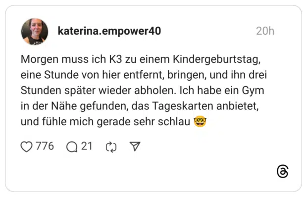 Morgen muss ich K3 zu einem Kindergeburtstag, eine Stunde von hier entfernt, bringen, und ihn drei Stunden später wieder abholen. Ich habe ein Gym in der Nähe gefunden, das Tageskarten anbietet, und fühle mich gerade sehr schlau