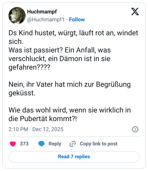 Ds Kind hustet, würgt, läuft rot an, windet sich. Was ist passiert? Ein Anfall, was verschluckt, ein Dämon ist in sie gefahren???? Nein, ihr Vater hat mich zur Begrüßung geküsst. Wie das wohl wird, wenn sie wirklich in die Pubertät kommt?!