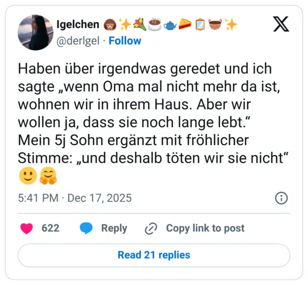 Haben über irgendwas geredet und ich sagte „wenn Oma mal nicht mehr da ist, wohnen wir in ihrem Haus. Aber wir wollen ja, dass sie noch lange lebt." Mein 5j Sohn ergänzt mit fröhlicher Stimme: „und deshalb töten wir sie nicht"