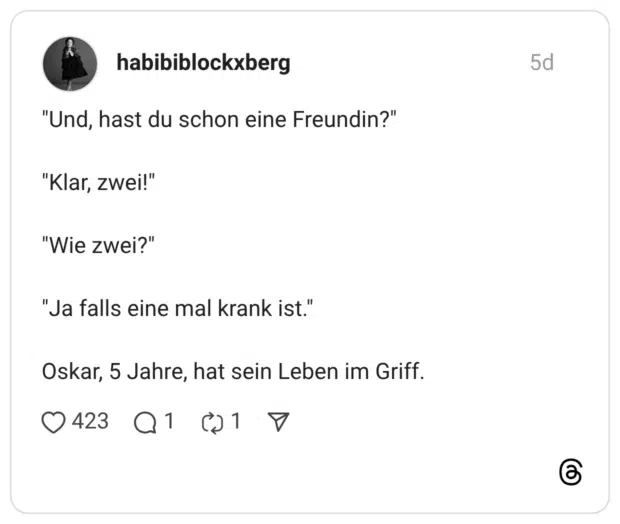 "Und, hast du schon eine Freundin?" "Klar, zwei!" "Wie zwei?" "Ja falls eine mal krank ist." Oskar, 5 Jahre, hat sein Leben im Griff.