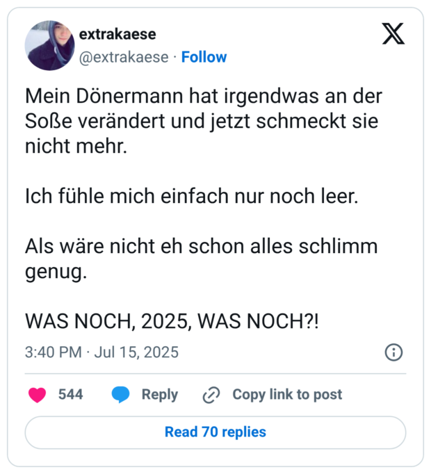 Mein Dönermann hat irgendwas an der Soße verändert und jetzt schmeckt sie nicht mehr. Ich fühle mich einfach nur noch leer. Als wäre nicht eh schon alles schlimm genug. WAS NOCH, 2025, WAS NOCH?!