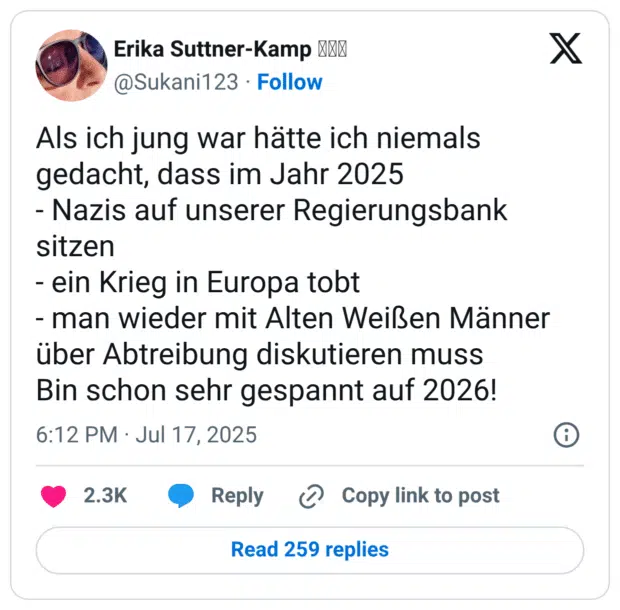 Als ich jung war hätte ich niemals gedacht, dass im Jahr 2025 - Nazis auf unserer Regierungsbank sitzen - ein Krieg in Europa tobt - man wieder mit Alten Weißen Männer über Abtreibung diskutieren muss Bin schon sehr gespannt auf 2026!