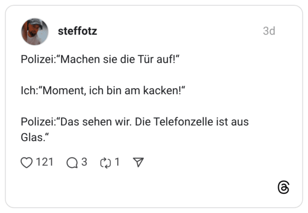 Polizei:"Machen sie die Tür auf!" Ich:"Moment, ich bin am kacken!" Polizei:"Das sehen wir. Die Telefonzelle ist aus Glas."