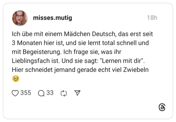 Ich übe mit einem Mädchen Deutsch, das erst seit 3 Monaten hier ist, und sie lernt total schnell und mit Begeisterung. Ich frage sie, was ihr Lieblingsfach ist. Und sie sagt: "Lernen mit dir" Hier schneidet jemand gerade echt viel Zwiebeln