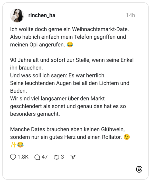 Ich wollte doch gerne ein Weihnachtsmarkt-Date. Also hab ich einfach mein Telefon gegriffen und meinen Opi angerufen. 90 Jahre alt und sofort zur Stelle, wenn seine Enkel ihn brauchen. Und was soll ich sagen: Es war herrlich. Seine leuchtenden Augen bei all den Lichtern und Buden. Wir sind viel langsamer über den Markt geschlendert als sonst und genau das hat es so besonders gemacht. Manche Dates brauchen eben keinen Glühwein, sondern nur ein gutes Herz und einen Rollator.