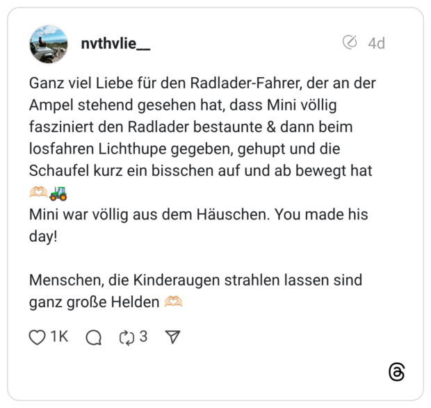 Ganz viel Liebe für den Radlader-Fahrer, der an der Ampel stehend gesehen hat, dass Mini völlig fasziniert den Radlader bestaunte & dann beim losfahren Lichthupe gegeben, gehupt und die Schaufel kurz ein bisschen auf und ab bewegt hat Mini war völlig aus dem Häuschen. You made his day! Menschen, die Kinderaugen strahlen lassen sind ganz große Helden /