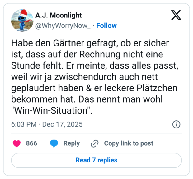 Habe den Gärtner gefragt, ob er sicher ist, dass auf der Rechnung nicht eine Stunde fehlt. Er meinte, dass alles passt, weil wir ja zwischendurch auch nett geplaudert haben & er leckere Plätzchen bekommen hat. Das nennt man wohl "Win-Win-Situation".