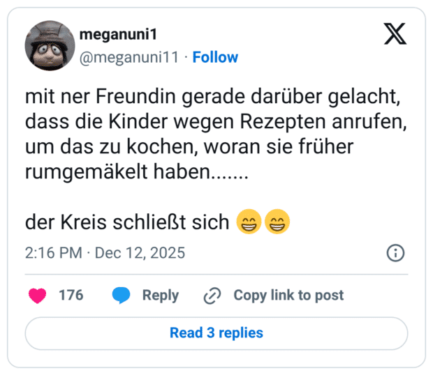 mit ner Freundin gerade darüber gelacht, dass die Kinder wegen Rezepten anrufen, um das zu kochen, woran sie früher rumgemäkelt haben....... der Kreis schließt sich