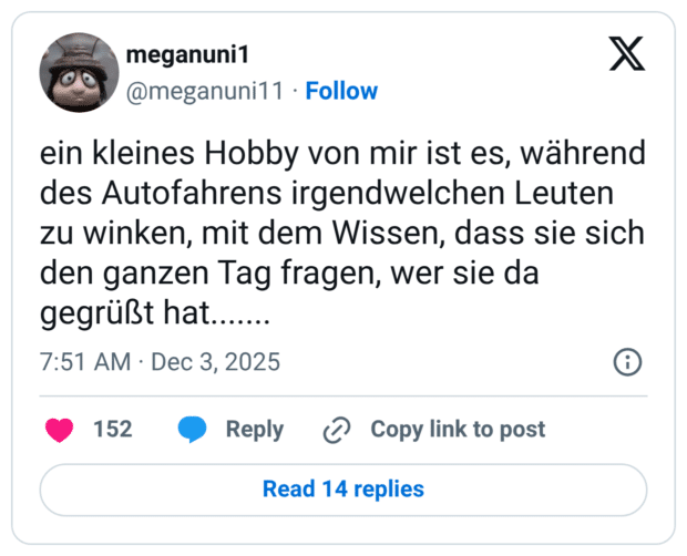 ein kleines Hobby von mir ist es, während des Autofahrens irgendwelchen Leuten zu winken, mit dem Wissen, dass sie sich den ganzen Tag fragen, wer sie da gegrüßt hat.......