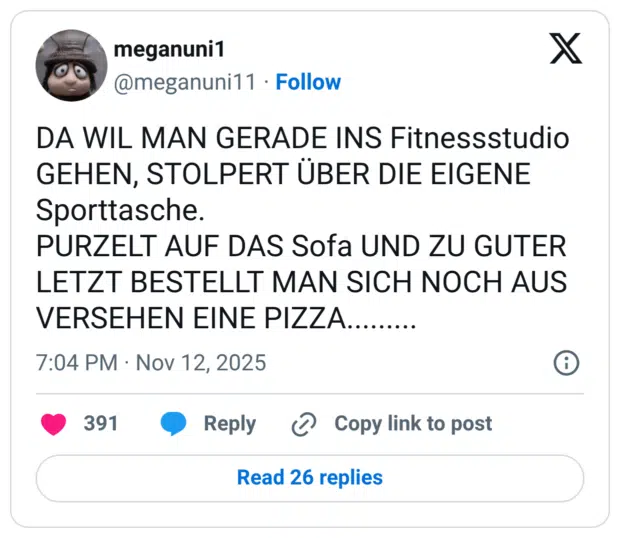 DA WIL MAN GERADE INS Fitnessstudio GEHEN, STOLPERT ÜBER DIE EIGENE Sporttasche. PURZELT AUF DAS Sofa UND ZU GUTER LETZT BESTELLT MAN SICH NOCH AUS VERSEHEN EINE PIZZA.........