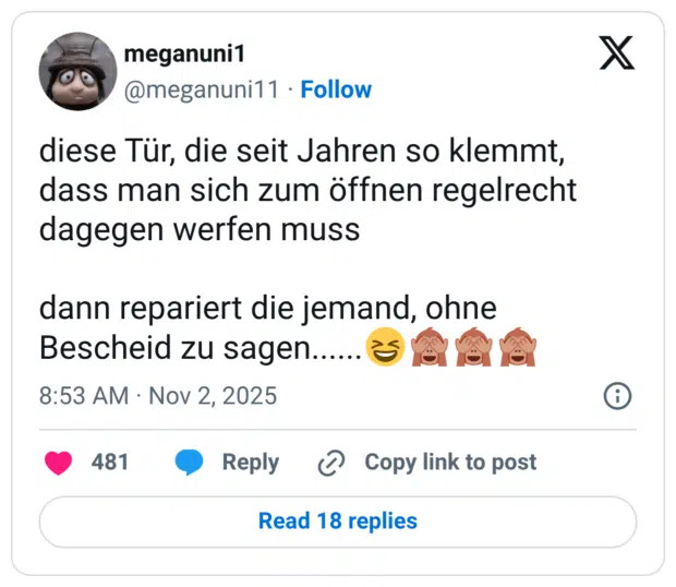 diese Tür, die seit Jahren so klemmt, dass man sich zum öffnen regelrecht dagegen werfen muss dann repariert die jemand, ohne Bescheid zu sagen.......