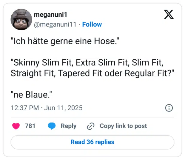 "Ich hätte gerne eine Hose." "Skinny Slim Fit, Extra Slim Fit, Slim Fit, Straight Fit, Tapered Fit oder Regular Fit?" "ne Blaue."