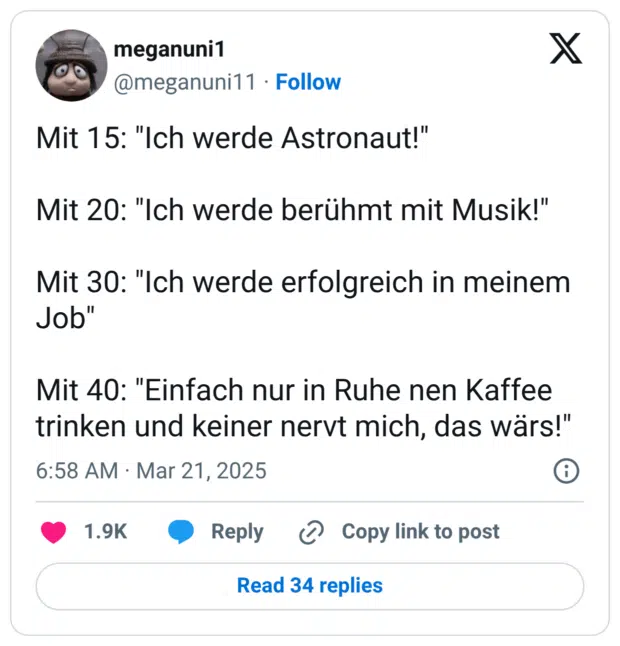 Mit 15: "Ich werde Astronaut!" Mit 20: "Ich werde berühmt mit Musik!" Mit 30: "Ich werde erfolgreich in meinem Job" Mit 40: "Einfach nur in Ruhe nen Kaffee trinken und keiner nervt mich, das wärs!"
