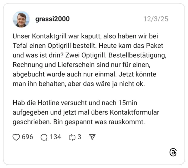 Unser Kontaktgrill war kaputt, also haben wir bei Tefal einen Optigrill bestellt. Heute kam das Paket und was ist drin? Zwei Optigrill. Bestellbestätigung, Rechnung und Lieferschein sind nur für einen, abgebucht wurde auch nur einmal. Jetzt könnte man ihn behalten, aber das wäre ja nicht ok. Hab die Hotline versucht und nach 15min aufgegeben und jetzt mal übers Kontaktformular geschrieben. Bin gespannt was rauskommt.