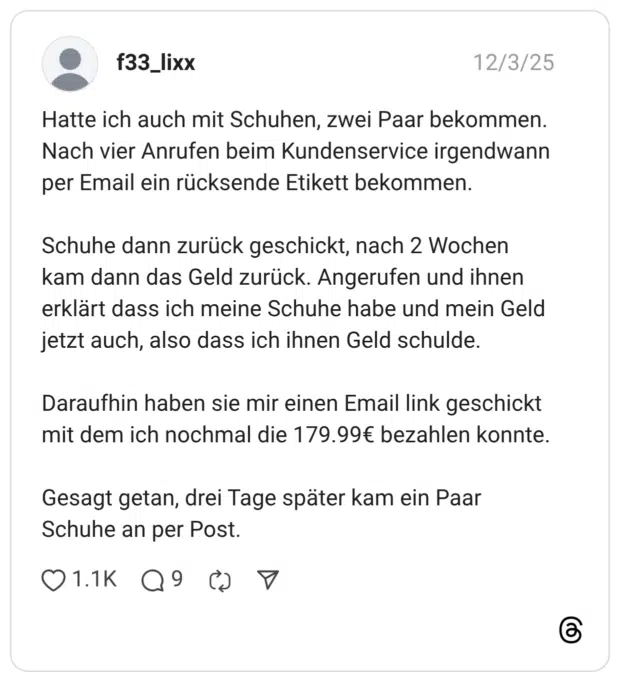 f33_lixx 03.12.2025 Hatte ich auch mit Schuhen, zwei Paar bekommen. Nach vier Anrufen beim Kundenservice irgendwann per Email ein rücksende Etikett bekommen. Schuhe dann zurück geschickt, nach 2 Wochen kam dann das Geld zurück. Angerufen und ihnen erklärt dass ich meine Schuhe habe und mein Geld jetzt auch, also dass ich ihnen Geld schulde. Daraufhin haben sie mir einen Email link geschickt mit dem ich nochmal die 179.99€ bezahlen konnte. Gesagt getan, drei Tage später kam ein Paar Schuhe an per Post.