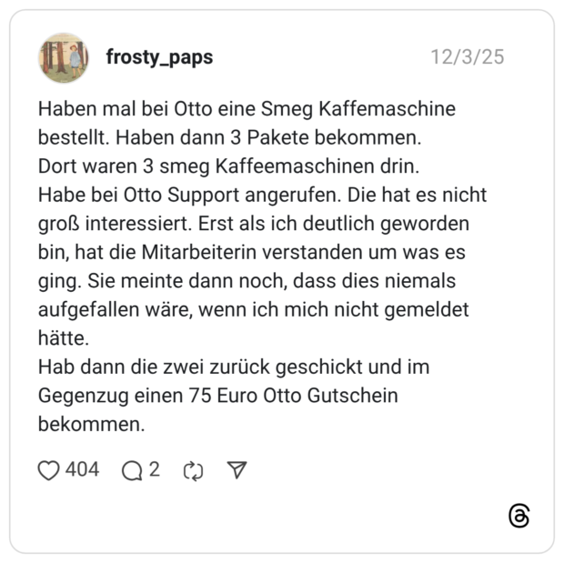 Haben mal bei Otto eine Smeg Kaffemaschine bestellt. Haben dann 3 Pakete bekommen. Dort waren 3 smeg Kaffeemaschinen drin. Habe bei Otto Support angerufen. Die hat es nicht groß interessiert. Erst als ich deutlich geworden bin, hat die Mitarbeiterin verstanden um was es ging. Sie meinte dann noch, dass dies niemals aufgefallen wäre, wenn ich mich nicht gemeldet hätte. Hab dann die zwei zurück geschickt und im Gegenzug einen 75 Euro Otto Gutschein bekommen.