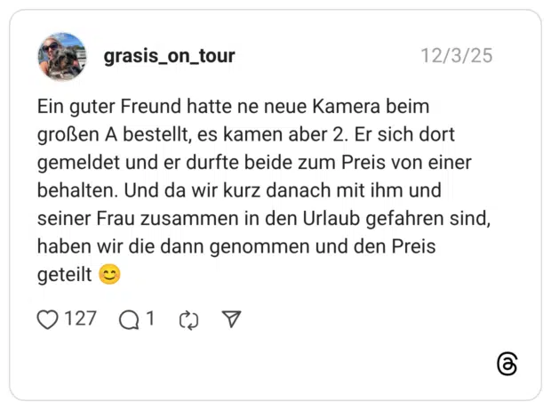 Ein guter Freund hatte ne neue Kamera beim großen A bestellt, es kamen aber 2. Er sich dort gemeldet und er durfte beide zum Preis von einer behalten. Und da wir kurz danach mit ihm und seiner Frau zusammen in den Urlaub gefahren sind, haben wir die dann genommen und den Preis geteilt 😊