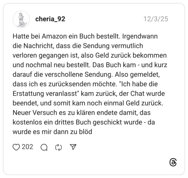 atte bei Amazon ein Buch bestellt. Irgendwann die Nachricht, dass die Sendung vermutlich verloren gegangen ist, also Geld zurück bekommen und nochmal neu bestellt. Das Buch kam - und kurz darauf die verschollene Sendung. Also gemeldet, dass ich es zurücksenden möchte. "Ich habe die Erstattung veranlasst" kam zurück, der Chat wurde beendet, und somit kam noch einmal Geld zurück. Neuer Versuch es zu klären endete damit, das kostenlos ein drittes Buch geschickt wurde - da wurde es mir dann zu blöd