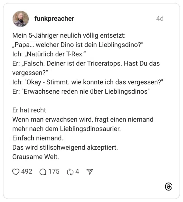 Mein 5-Jähriger neulich völlig entsetzt: „Papa… welcher Dino ist dein Lieblingsdino?“ Ich: „Natürlich der T-Rex.“ Er: „Falsch. Deiner ist der Triceratops. Hast Du das vergessen?“ Ich: "Okay - Stimmt. wie konnte ich das vergessen?" Er: "Erwachsene reden nie über Lieblingsdinos" Er hat recht. Wenn man erwachsen wird, fragt einen niemand mehr nach dem Lieblingsdinosaurier. Einfach niemand. Das wird stillschweigend akzeptiert. Grausame Welt.