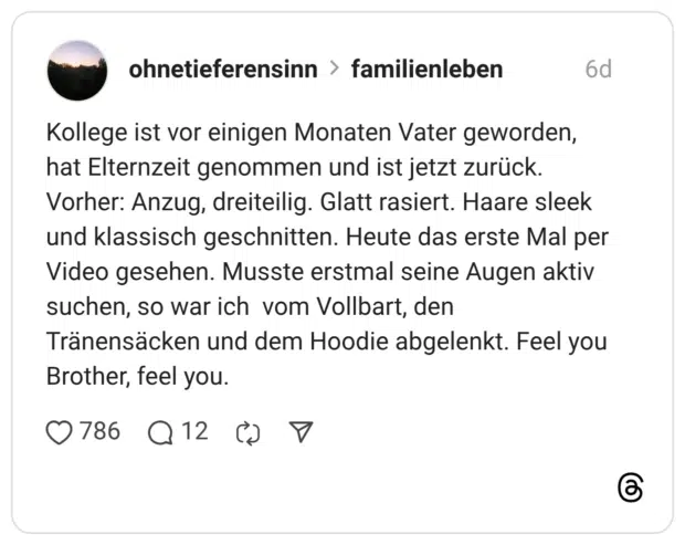 Kollege ist vor einigen Monaten Vater geworden, hat Elternzeit genommen und ist jetzt zurück. Vorher: Anzug, dreiteilig. Glatt rasiert. Haare sleek und klassisch geschnitten. Heute das erste Mal per Video gesehen. Musste erstmal seine Augen aktiv suchen, so war ich vom Vollbart, den Tränensäcken und dem Hoodie abgelenkt. Feel you Brother, feel you.